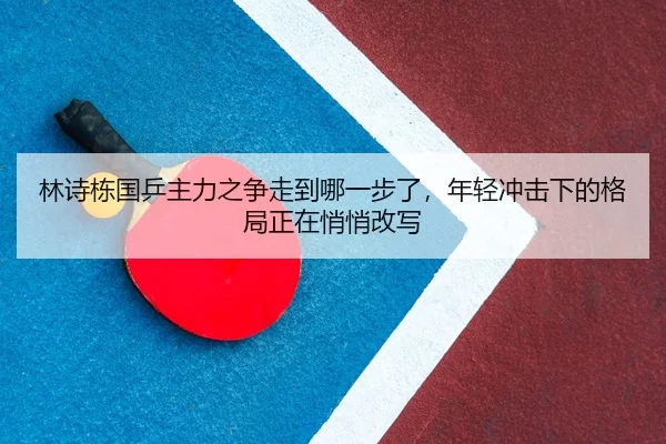 林诗栋国乒主力之争走到哪一步了，年轻冲击下的格局正在悄悄改写 - milansports