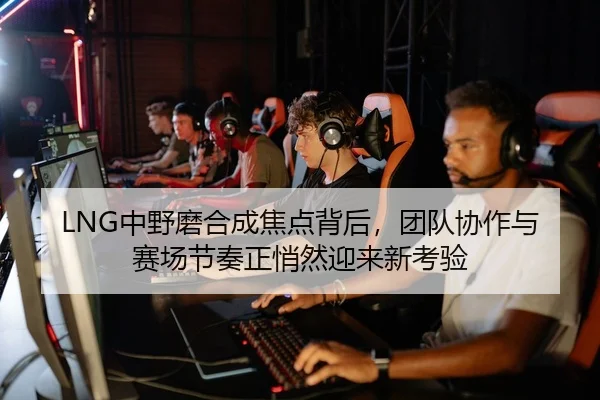 LNG中野磨合成焦点背后，团队协作与赛场节奏正悄然迎来新考验 - milansports